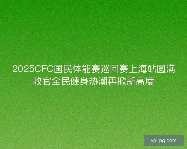 2025CFC国民体能赛巡回赛上海站圆满收官全民健身热潮再掀新高度
