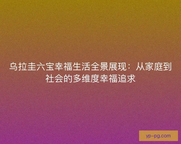 乌拉圭六宝幸福生活全景展现：从家庭到社会的多维度幸福追求