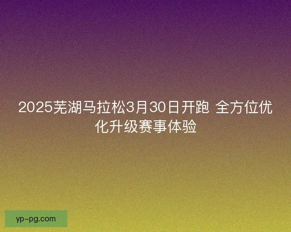 2025芜湖马拉松3月30日开跑 全方位优化升级赛事体验